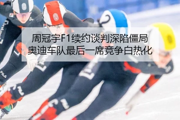 周冠宇F1续约谈判深陷僵局 奥迪车队最后一席竞争白热化